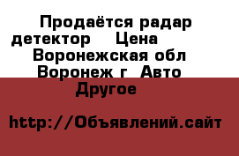  Продаётся радар детектор  › Цена ­ 1 500 - Воронежская обл., Воронеж г. Авто » Другое   